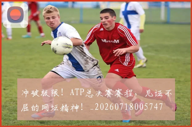 冲破极限！ATP总决赛赛程，见证不屈的网坛精神！_20260718005747