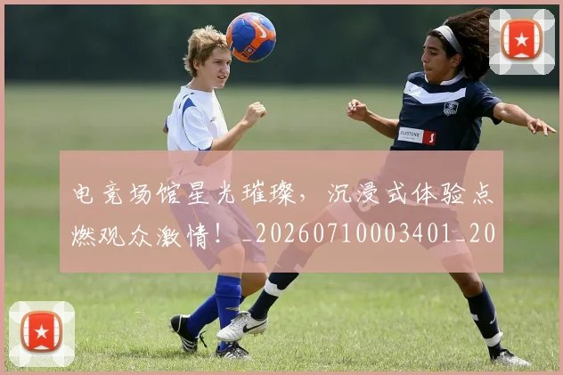 电竞场馆星光璀璨，沉浸式体验点燃观众激情！_20260710003401_20260802162146