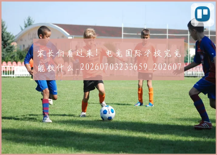 家长们看过来!电竞国际学校究竟能教什么_20260703233659_20260720194005