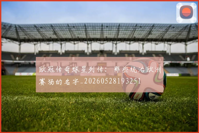 欧冠传奇球星列传：那些统治欧洲赛场的名字_20260528193251