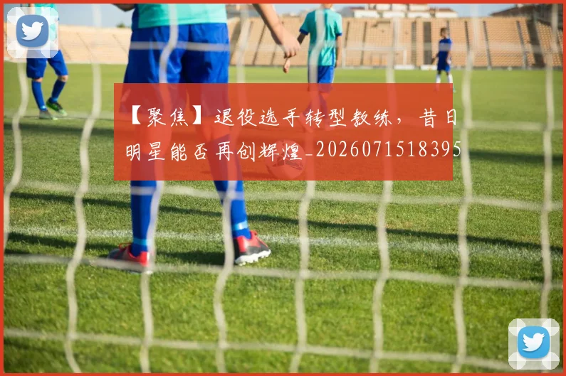 【聚焦】退役选手转型教练，昔日明星能否再创辉煌_20260715183959