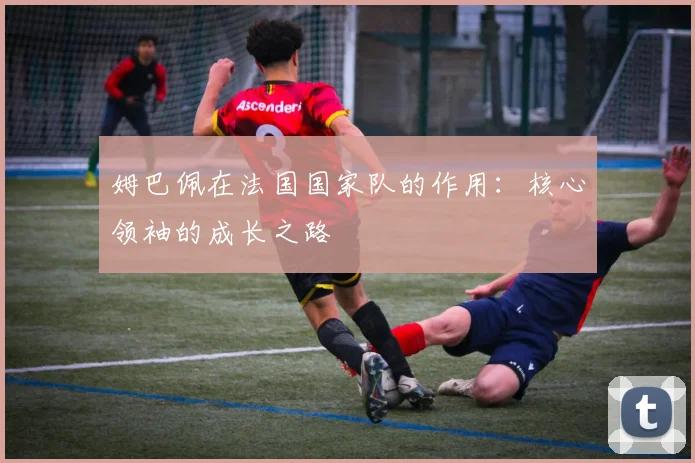 姆巴佩在法国国家队的作用：核心领袖的成长之路