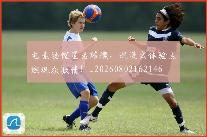 电竞场馆星光璀璨，沉浸式体验点燃观众激情！_20260802162146