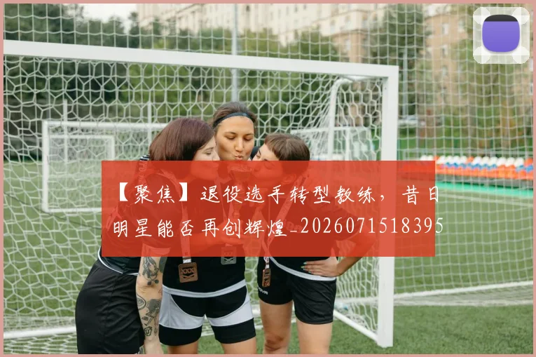 【聚焦】退役选手转型教练，昔日明星能否再创辉煌_20260715183959
