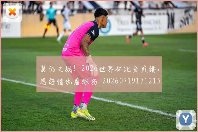 复仇之战！2026世界杯比分直播，恩怨情仇看球场_20260719171215