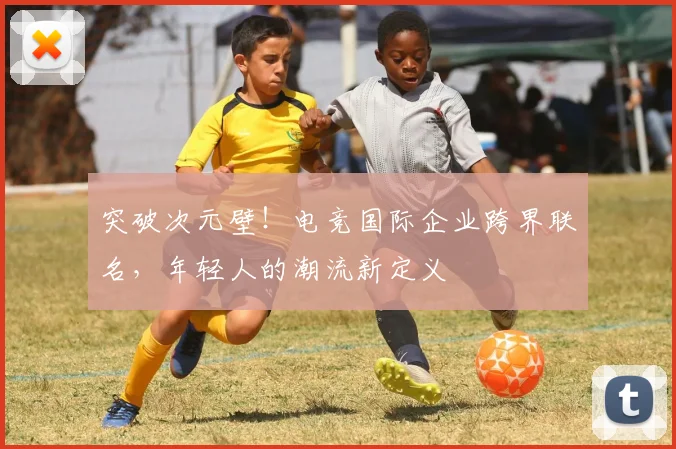 突破次元壁!电竞国际企业跨界联名,年轻人的潮流新定义