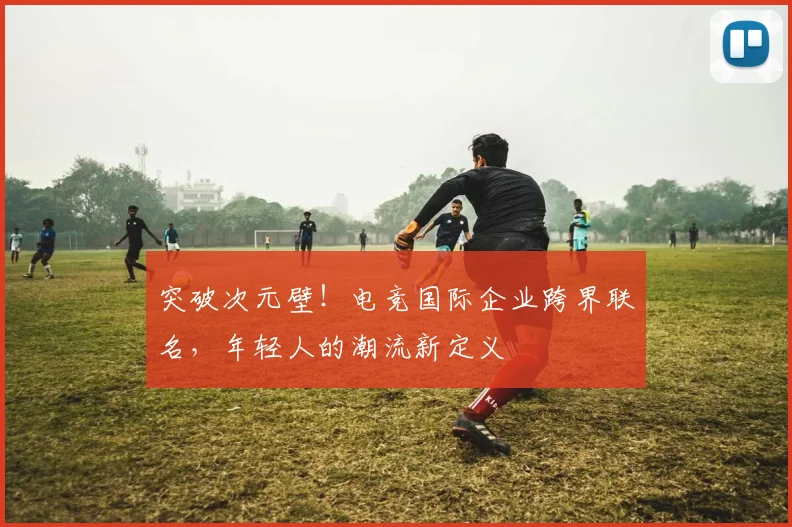 突破次元壁！电竞国际企业跨界联名，年轻人的潮流新定义