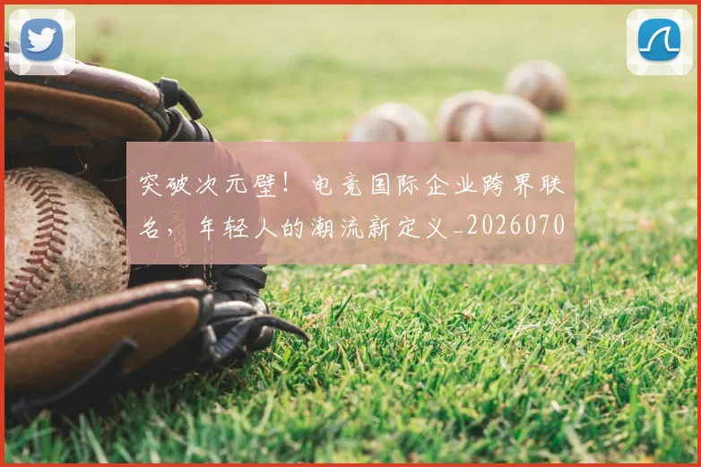 突破次元壁！电竞国际企业跨界联名，年轻人的潮流新定义_20260708195657