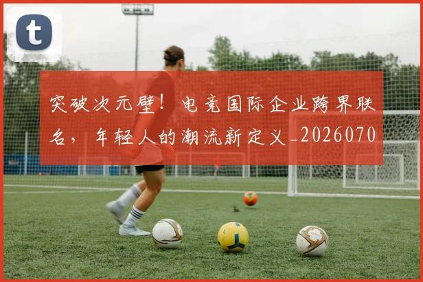 突破次元壁!电竞国际企业跨界联名,年轻人的潮流新定义_20260708195657