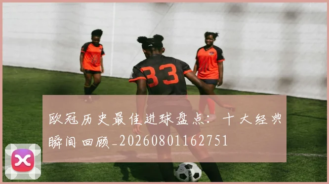 欧冠历史最佳进球盘点：十大经典瞬间回顾_20260801162751