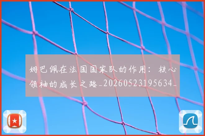 姆巴佩在法国国家队的作用:核心领袖的成长之路_20260523195634_20260703231527_20260720185337