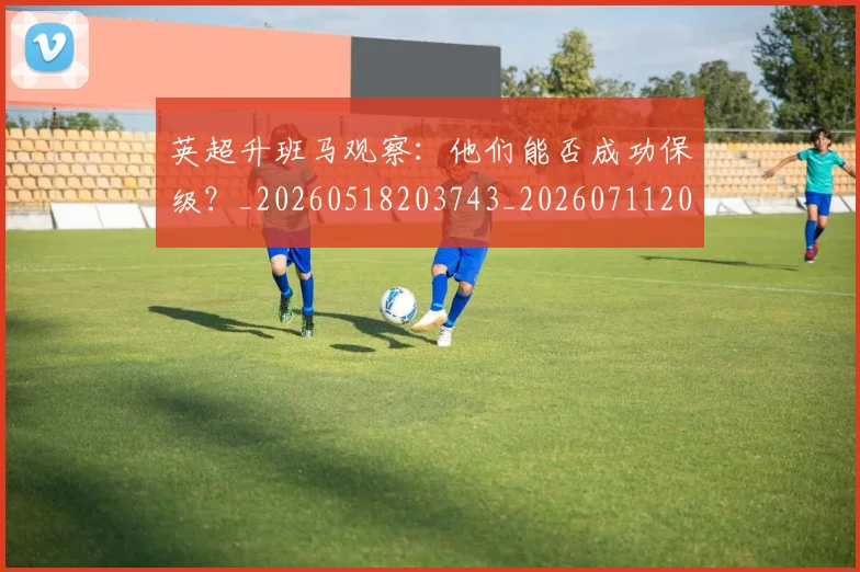 英超升班马观察：他们能否成功保级？_20260518203743_20260711201250_20260803144830